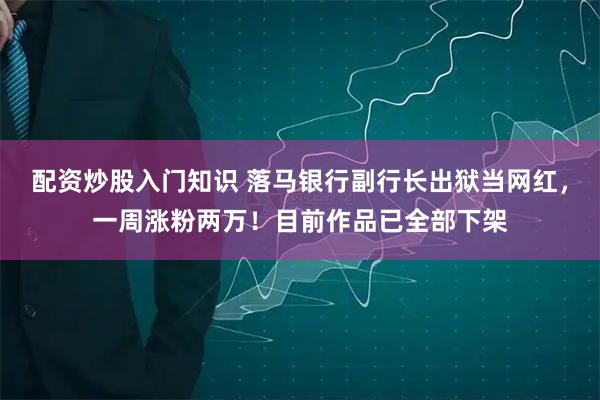 配资炒股入门知识 落马银行副行长出狱当网红，一周涨粉两万！目前作品已全部下架