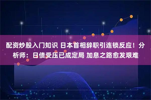 配资炒股入门知识 日本首相辞职引连锁反应！分析师：日债受压已成定局 加息之路愈发艰难
