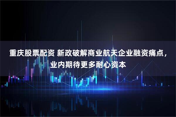 重庆股票配资 新政破解商业航天企业融资痛点，业内期待更多耐心资本