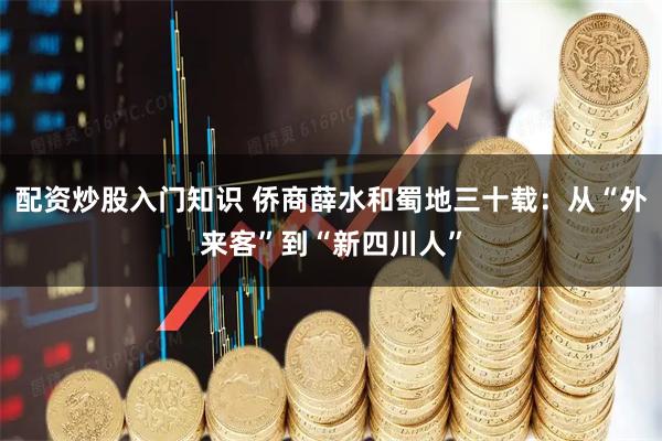 配资炒股入门知识 侨商薛水和蜀地三十载：从“外来客”到“新四川人”