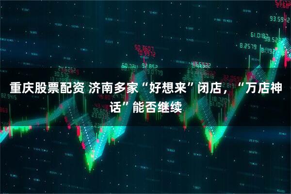 重庆股票配资 济南多家“好想来”闭店，“万店神话”能否继续