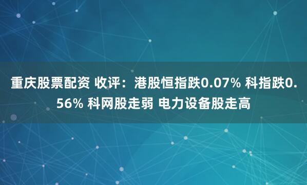 重庆股票配资 收评：港股恒指跌0.07% 科指跌0.56% 科网股走弱 电力设备股走高