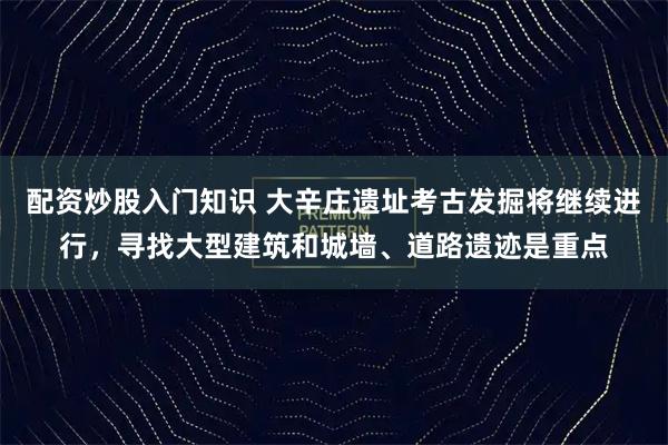 配资炒股入门知识 大辛庄遗址考古发掘将继续进行，寻找大型建筑和城墙、道路遗迹是重点