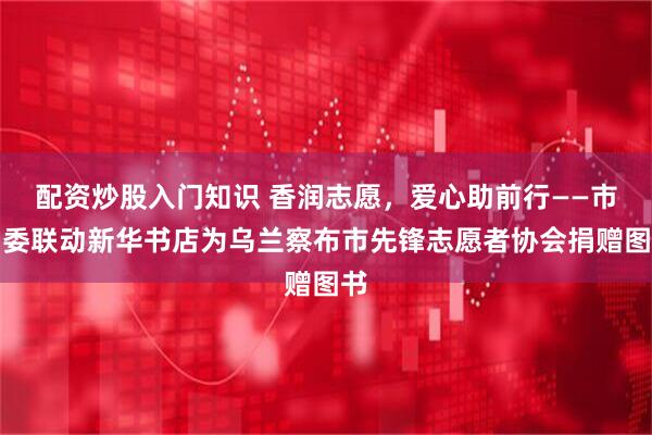 配资炒股入门知识 香润志愿，爱心助前行——市团委联动新华书店为乌兰察布市先锋志愿者协会捐赠图书