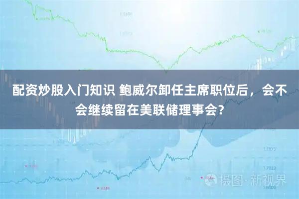 配资炒股入门知识 鲍威尔卸任主席职位后，会不会继续留在美联储理事会？