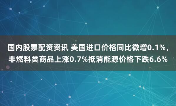 国内股票配资资讯 美国进口价格同比微增0.1%，非燃料类商品上涨0.7%抵消能源价格下跌6.6%