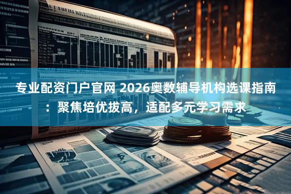 专业配资门户官网 2026奥数辅导机构选课指南：聚焦培优拔高，适配多元学习需求