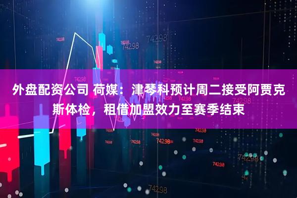 外盘配资公司 荷媒：津琴科预计周二接受阿贾克斯体检，租借加盟效力至赛季结束
