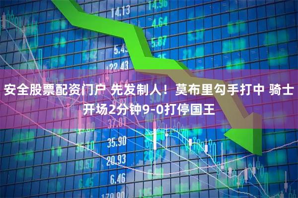 安全股票配资门户 先发制人！莫布里勾手打中 骑士开场2分钟9-0打停国王