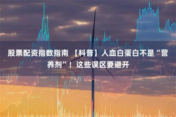 股票配资指数指南 【科普】人血白蛋白不是“营养剂”！这些误区要避开