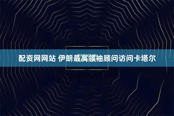配资网网站 伊朗最高领袖顾问访问卡塔尔