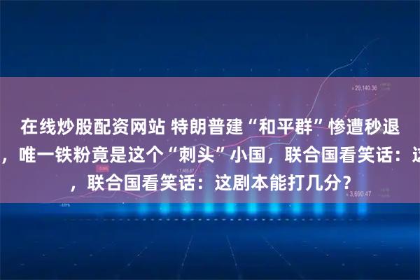 在线炒股配资网站 特朗普建“和平群”惨遭秒退！欧盟全票拉黑，唯一铁粉竟是这个“刺头”小国，联合国看笑话：这剧本能打几分？
