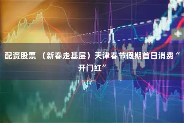 配资股票 （新春走基层）天津春节假期首日消费“开门红”
