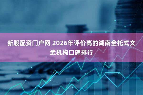 新股配资门户网 2026年评价高的湖南全托式文武机构口碑排行