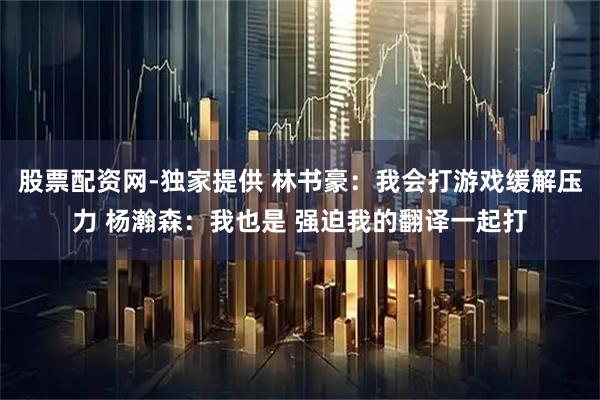 股票配资网-独家提供 林书豪：我会打游戏缓解压力 杨瀚森：我也是 强迫我的翻译一起打