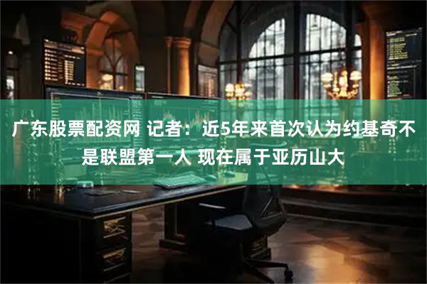广东股票配资网 记者：近5年来首次认为约基奇不是联盟第一人 现在属于亚历山大