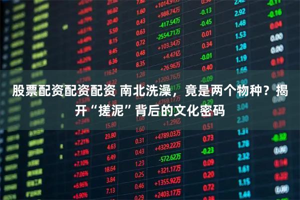 股票配资配资配资 南北洗澡，竟是两个物种？揭开“搓泥”背后的文化密码