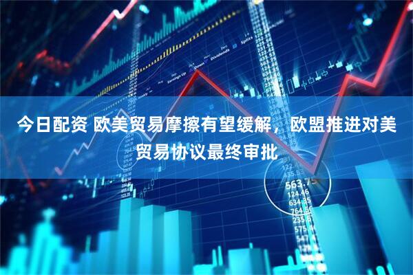 今日配资 欧美贸易摩擦有望缓解，欧盟推进对美贸易协议最终审批