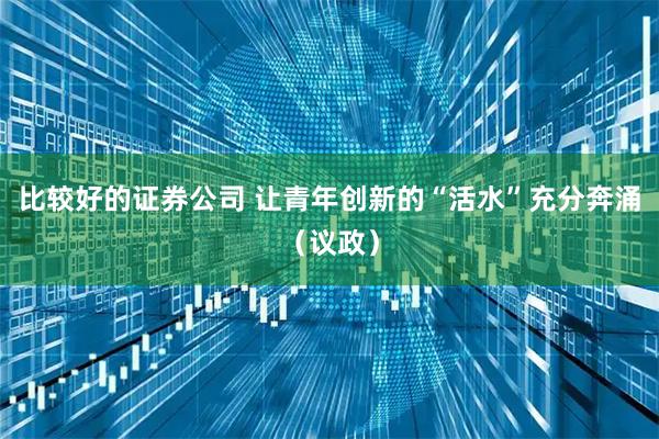 比较好的证券公司 让青年创新的“活水”充分奔涌（议政）