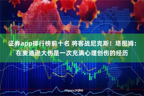 证券app排行榜前十名 将客战尼克斯！塔图姆：在麦迪逊大伤是一次充满心理创伤的经历