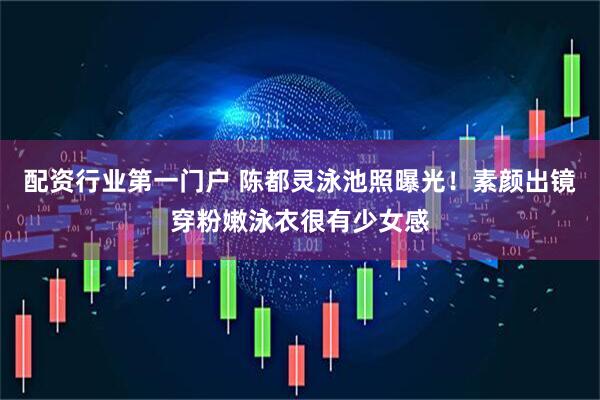 配资行业第一门户 陈都灵泳池照曝光！素颜出镜穿粉嫩泳衣很有少女感