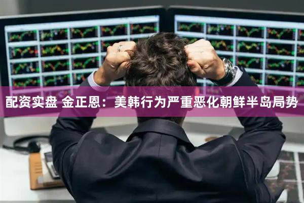 配资实盘 金正恩：美韩行为严重恶化朝鲜半岛局势