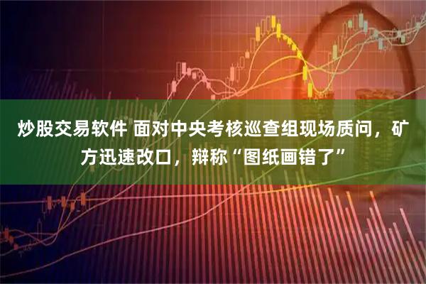 炒股交易软件 面对中央考核巡查组现场质问，矿方迅速改口，辩称“图纸画错了”