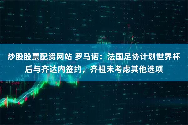 炒股股票配资网站 罗马诺：法国足协计划世界杯后与齐达内签约，齐祖未考虑其他选项