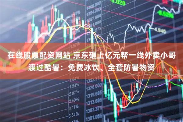在线股票配资网站 京东砸上亿元帮一线外卖小哥渡过酷暑：免费冰饮、全套防暑物资