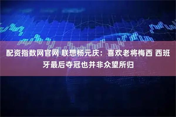 配资指数网官网 联想杨元庆：喜欢老将梅西 西班牙最后夺冠也并非众望所归