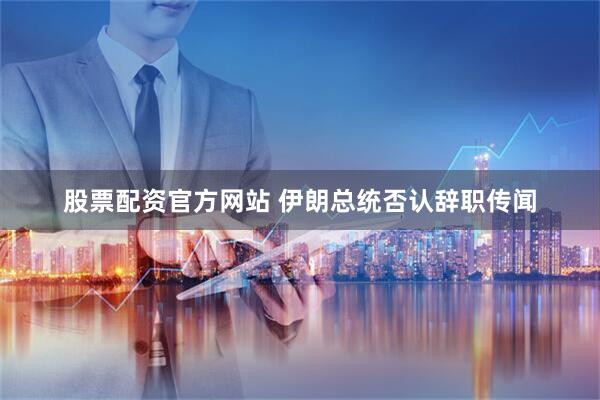 股票配资官方网站 伊朗总统否认辞职传闻