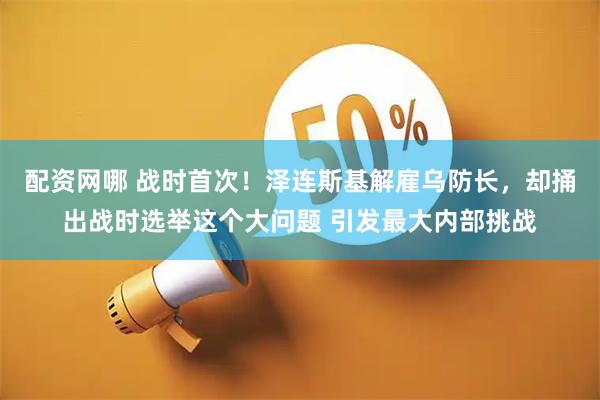 配资网哪 战时首次！泽连斯基解雇乌防长，却捅出战时选举这个大问题 引发最大内部挑战