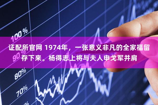 证配所官网 1974年，一张意义非凡的全家福留存下来。杨得志上将与夫人申戈军并肩